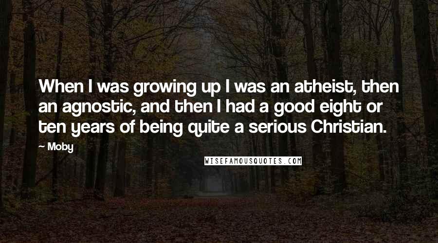 Moby Quotes: When I was growing up I was an atheist, then an agnostic, and then I had a good eight or ten years of being quite a serious Christian.