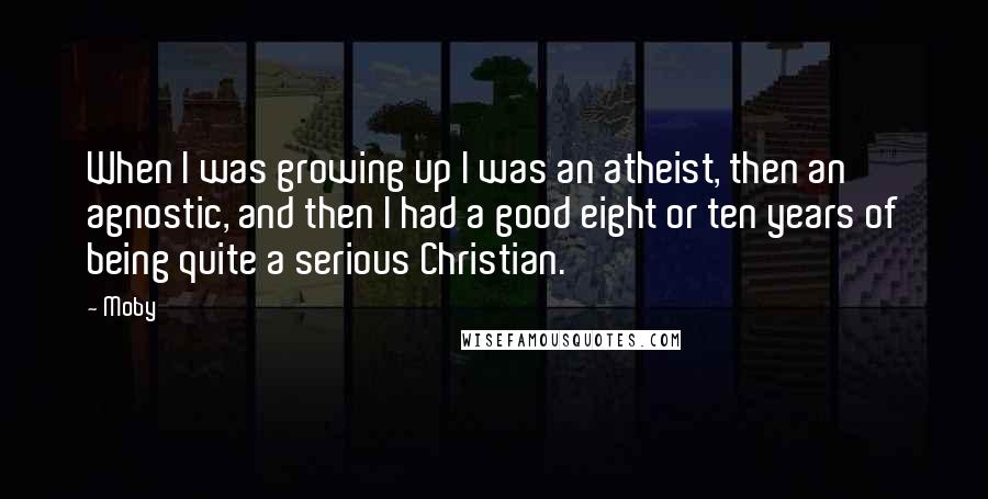 Moby Quotes: When I was growing up I was an atheist, then an agnostic, and then I had a good eight or ten years of being quite a serious Christian.