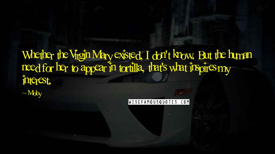 Moby Quotes: Whether the Virgin Mary existed, I don't know. But the human need for her to appear in tortilla, that's what inspires my interest.
