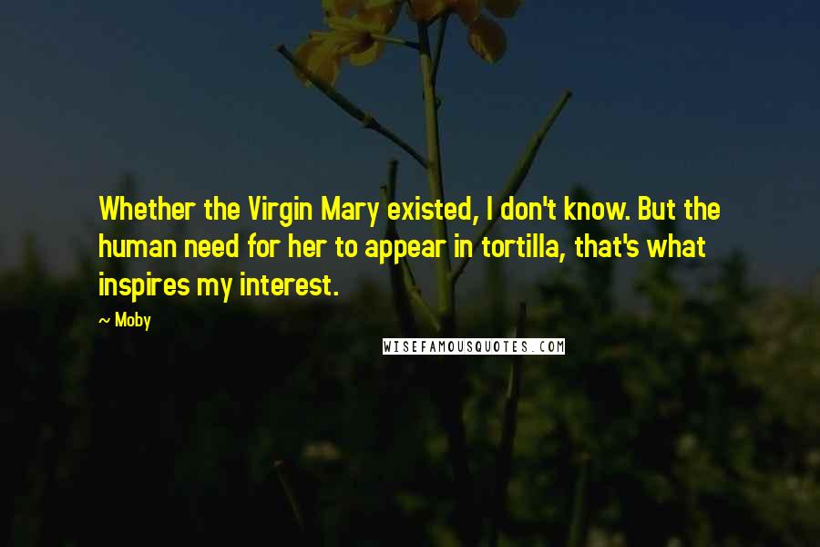 Moby Quotes: Whether the Virgin Mary existed, I don't know. But the human need for her to appear in tortilla, that's what inspires my interest.