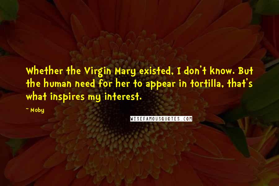 Moby Quotes: Whether the Virgin Mary existed, I don't know. But the human need for her to appear in tortilla, that's what inspires my interest.