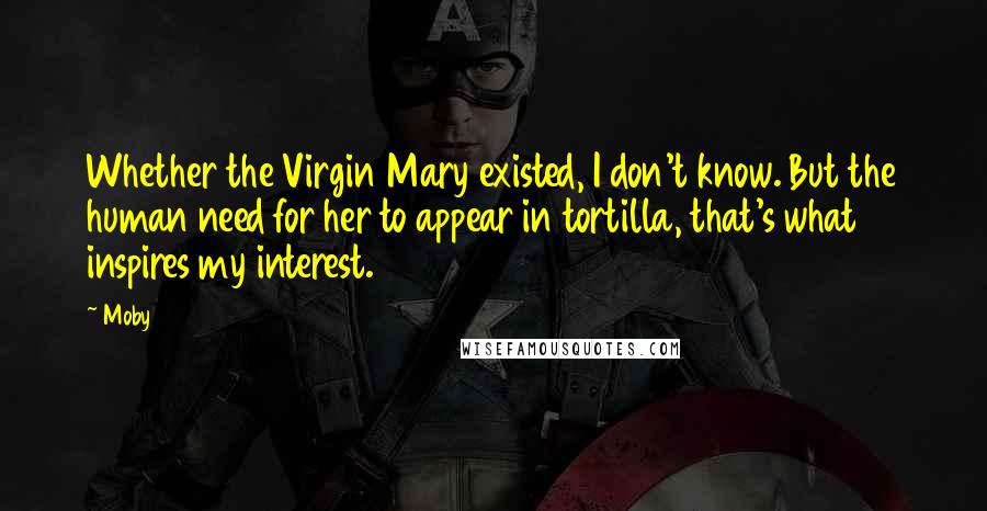 Moby Quotes: Whether the Virgin Mary existed, I don't know. But the human need for her to appear in tortilla, that's what inspires my interest.