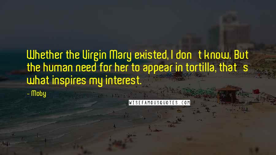 Moby Quotes: Whether the Virgin Mary existed, I don't know. But the human need for her to appear in tortilla, that's what inspires my interest.