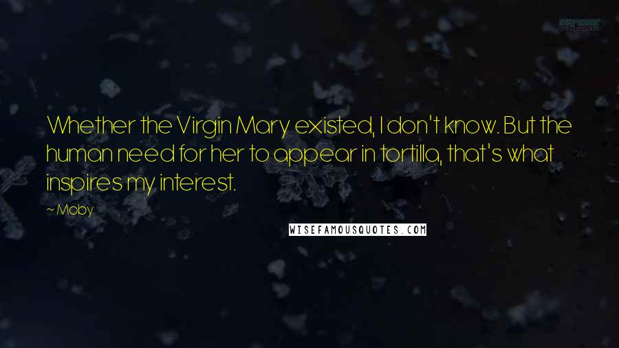 Moby Quotes: Whether the Virgin Mary existed, I don't know. But the human need for her to appear in tortilla, that's what inspires my interest.