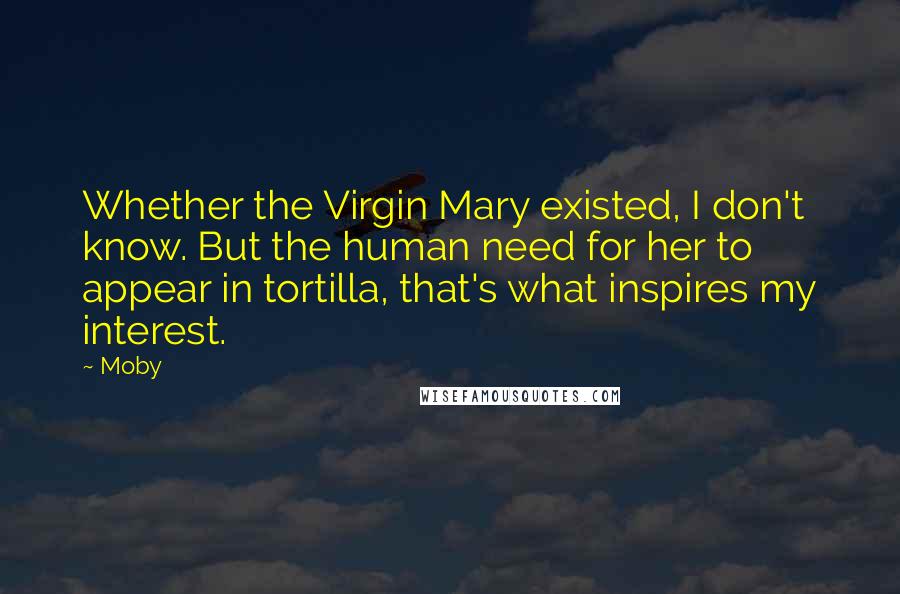 Moby Quotes: Whether the Virgin Mary existed, I don't know. But the human need for her to appear in tortilla, that's what inspires my interest.