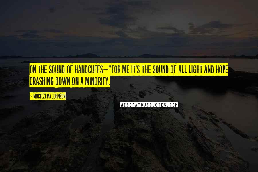 Moctezuma Johnson Quotes: On the sound of handcuffs--"For me it's the sound of all light and hope crashing down on a minority.