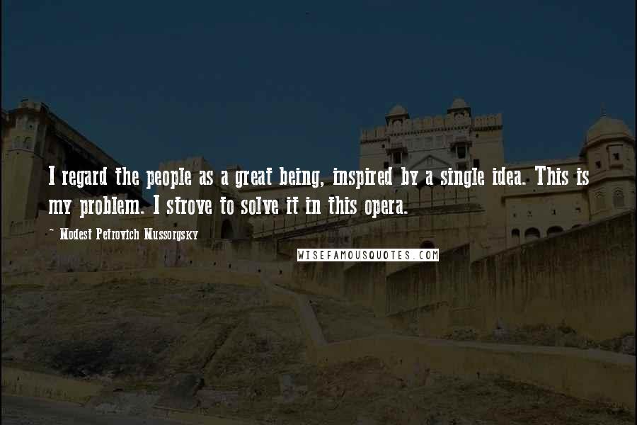 Modest Petrovich Mussorgsky Quotes: I regard the people as a great being, inspired by a single idea. This is my problem. I strove to solve it in this opera.