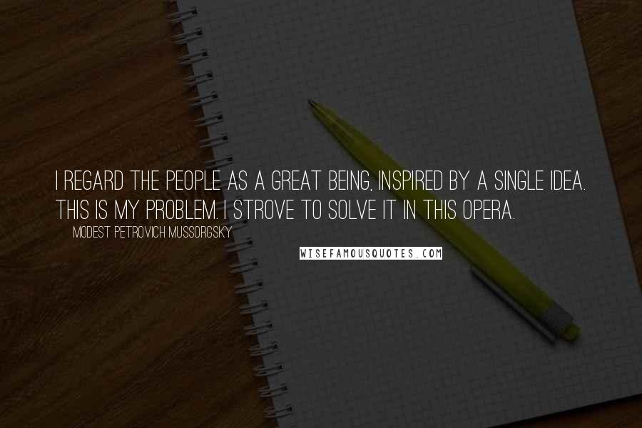 Modest Petrovich Mussorgsky Quotes: I regard the people as a great being, inspired by a single idea. This is my problem. I strove to solve it in this opera.