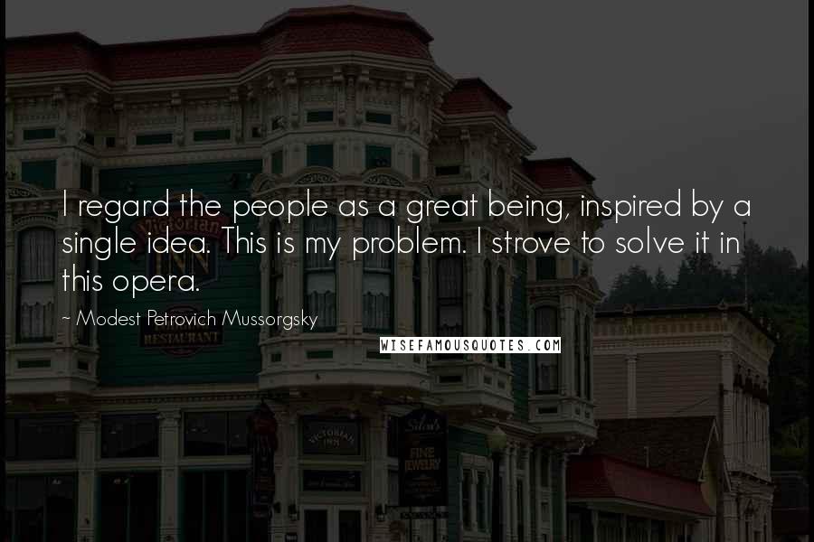 Modest Petrovich Mussorgsky Quotes: I regard the people as a great being, inspired by a single idea. This is my problem. I strove to solve it in this opera.