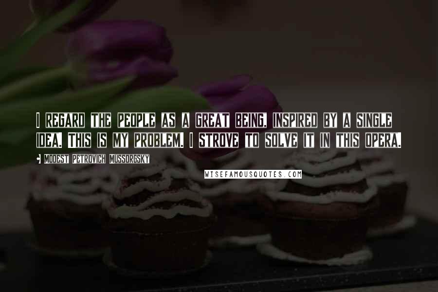 Modest Petrovich Mussorgsky Quotes: I regard the people as a great being, inspired by a single idea. This is my problem. I strove to solve it in this opera.