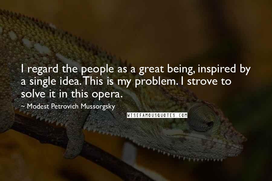 Modest Petrovich Mussorgsky Quotes: I regard the people as a great being, inspired by a single idea. This is my problem. I strove to solve it in this opera.