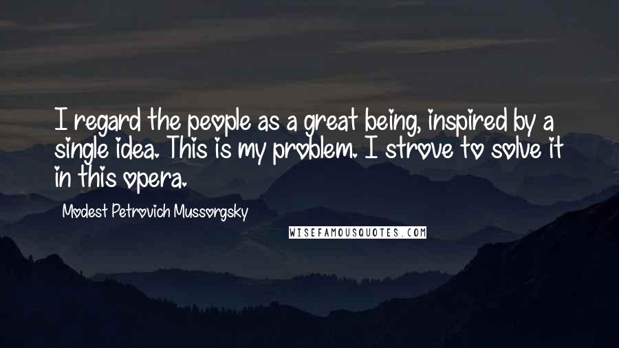 Modest Petrovich Mussorgsky Quotes: I regard the people as a great being, inspired by a single idea. This is my problem. I strove to solve it in this opera.