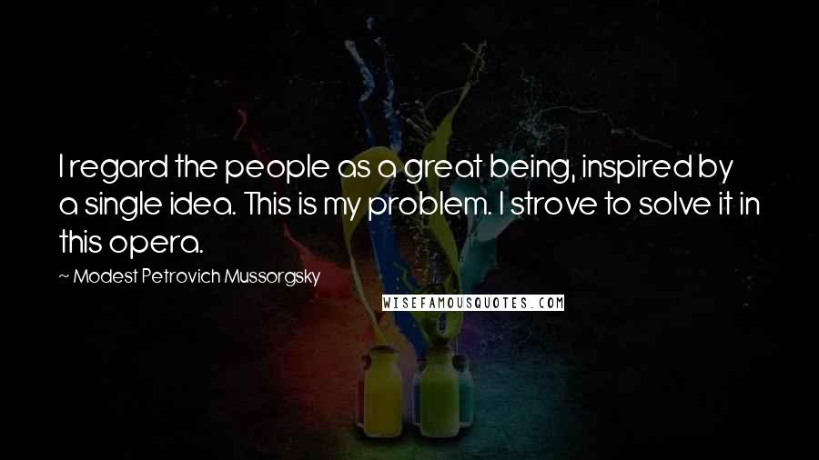 Modest Petrovich Mussorgsky Quotes: I regard the people as a great being, inspired by a single idea. This is my problem. I strove to solve it in this opera.