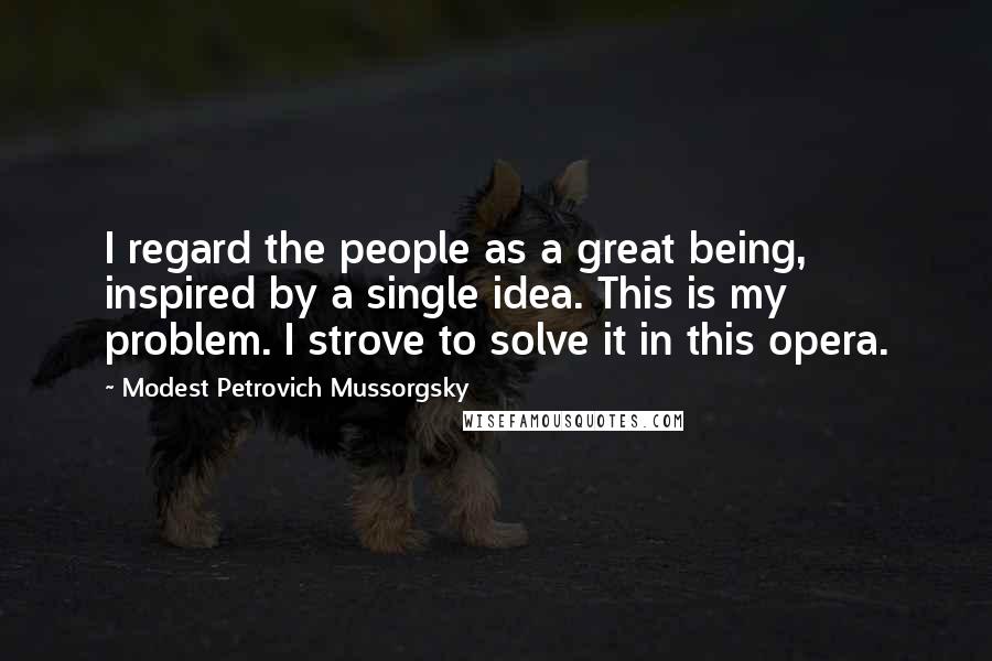 Modest Petrovich Mussorgsky Quotes: I regard the people as a great being, inspired by a single idea. This is my problem. I strove to solve it in this opera.