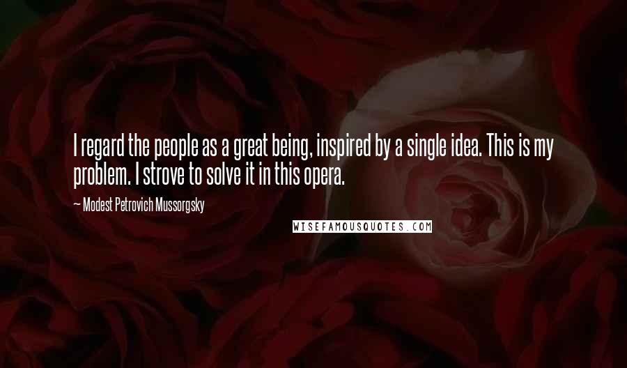 Modest Petrovich Mussorgsky Quotes: I regard the people as a great being, inspired by a single idea. This is my problem. I strove to solve it in this opera.