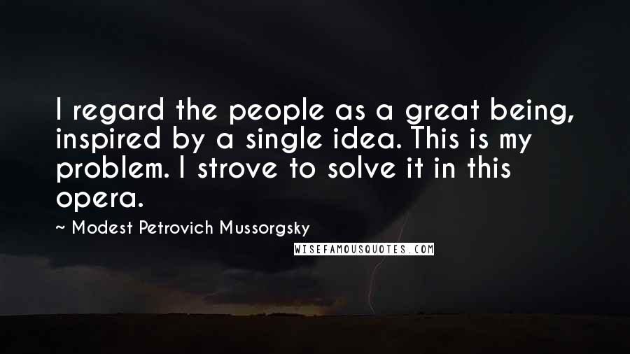 Modest Petrovich Mussorgsky Quotes: I regard the people as a great being, inspired by a single idea. This is my problem. I strove to solve it in this opera.