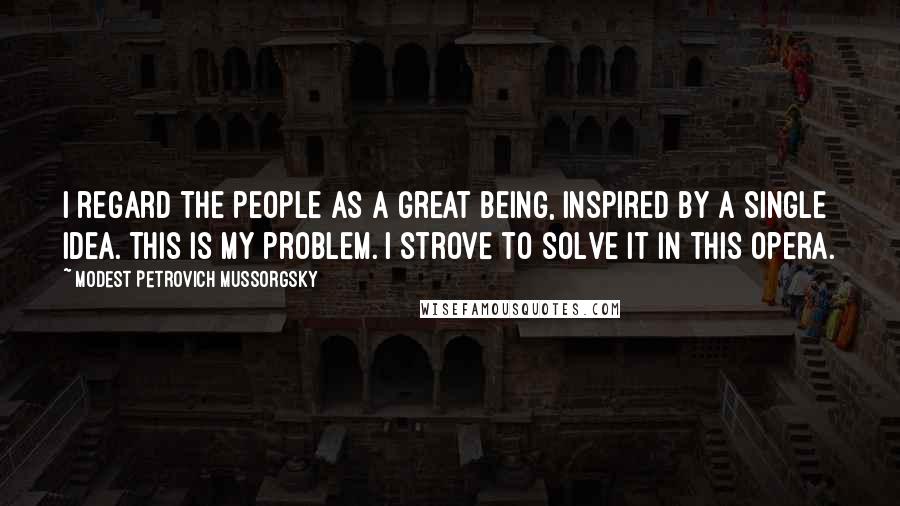 Modest Petrovich Mussorgsky Quotes: I regard the people as a great being, inspired by a single idea. This is my problem. I strove to solve it in this opera.