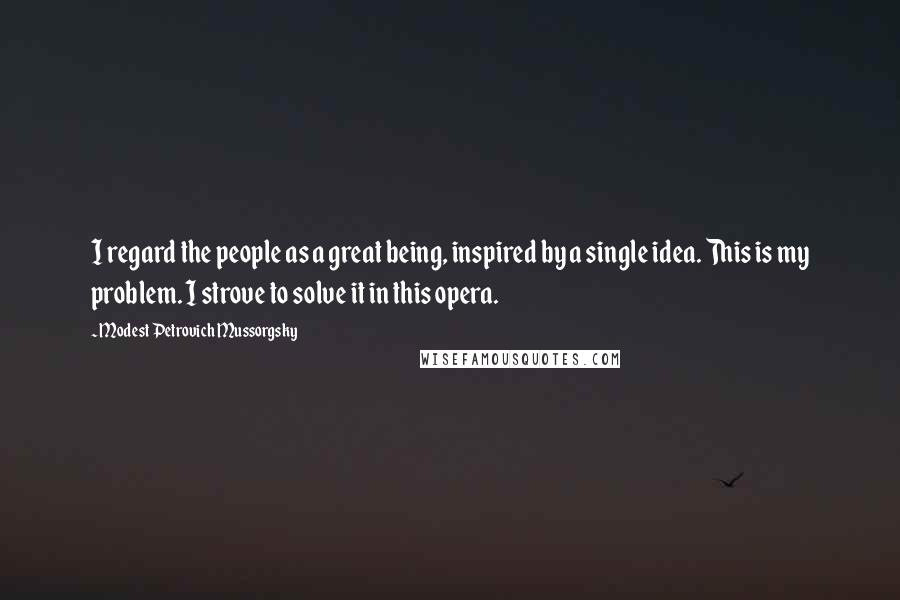 Modest Petrovich Mussorgsky Quotes: I regard the people as a great being, inspired by a single idea. This is my problem. I strove to solve it in this opera.