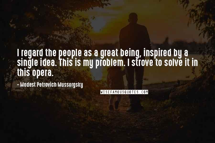 Modest Petrovich Mussorgsky Quotes: I regard the people as a great being, inspired by a single idea. This is my problem. I strove to solve it in this opera.