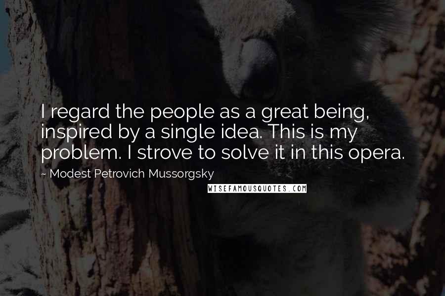 Modest Petrovich Mussorgsky Quotes: I regard the people as a great being, inspired by a single idea. This is my problem. I strove to solve it in this opera.