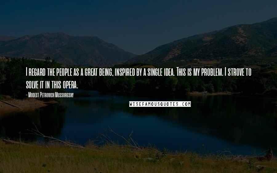 Modest Petrovich Mussorgsky Quotes: I regard the people as a great being, inspired by a single idea. This is my problem. I strove to solve it in this opera.