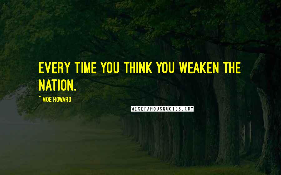 Moe Howard Quotes: Every time you think you weaken the nation.