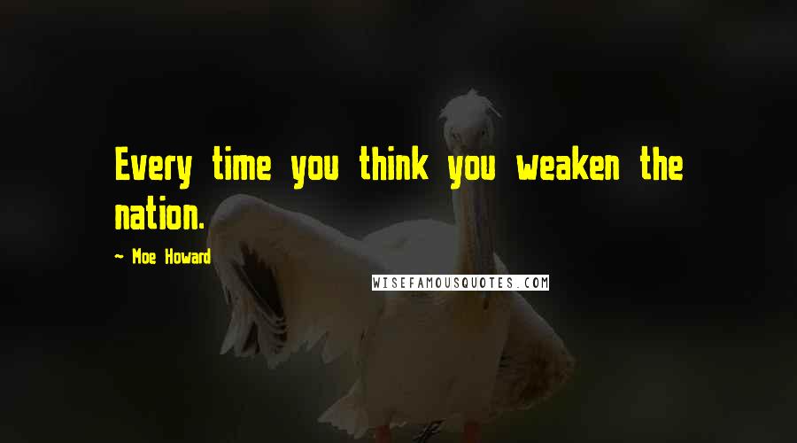 Moe Howard Quotes: Every time you think you weaken the nation.