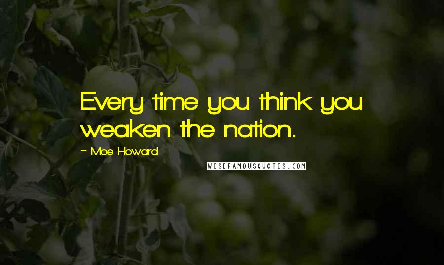 Moe Howard Quotes: Every time you think you weaken the nation.