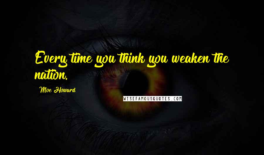 Moe Howard Quotes: Every time you think you weaken the nation.