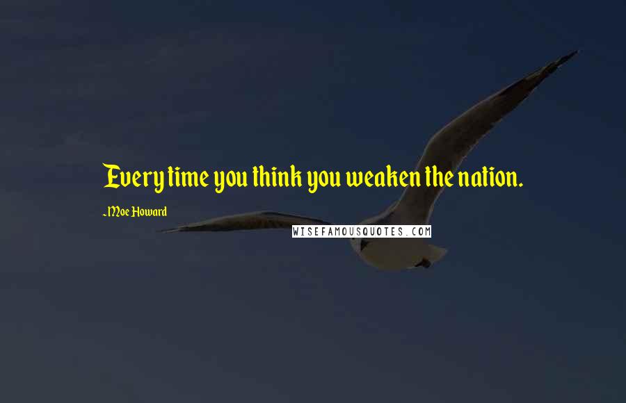 Moe Howard Quotes: Every time you think you weaken the nation.