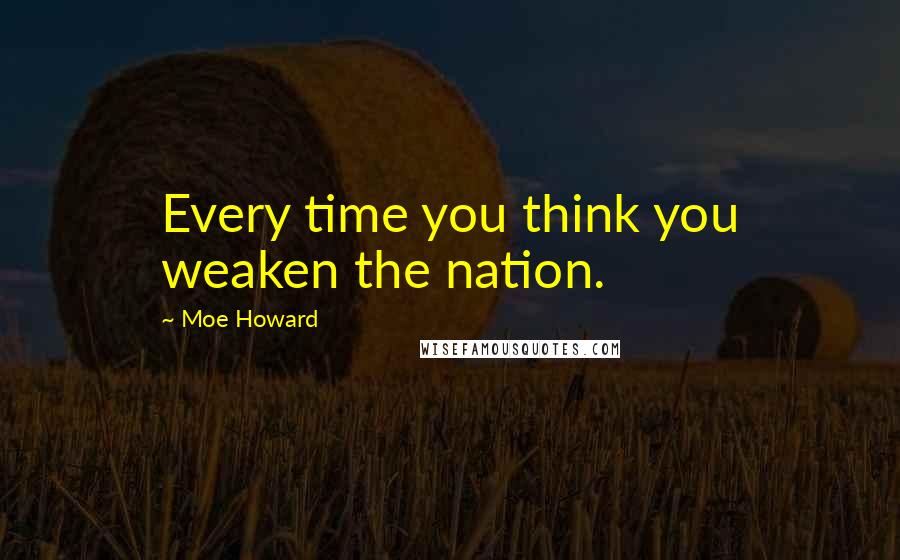 Moe Howard Quotes: Every time you think you weaken the nation.