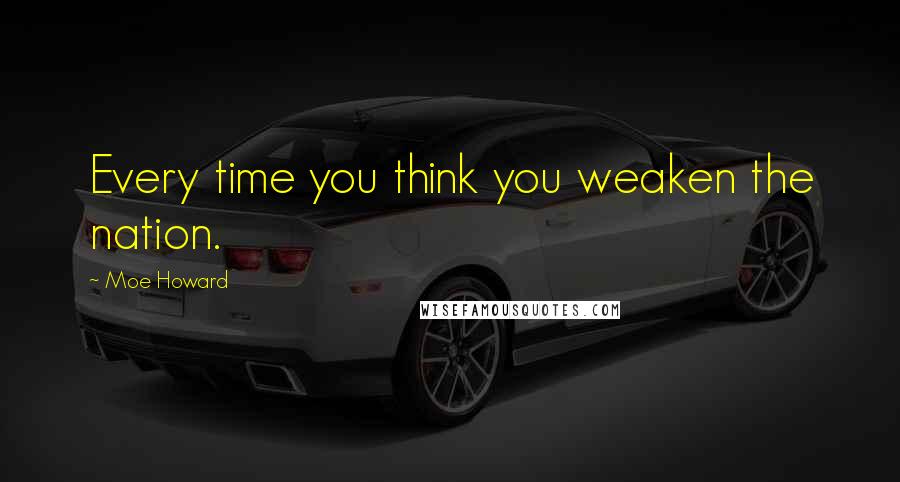 Moe Howard Quotes: Every time you think you weaken the nation.