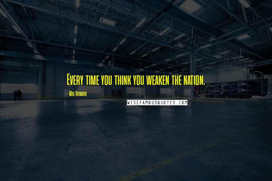 Moe Howard Quotes: Every time you think you weaken the nation.
