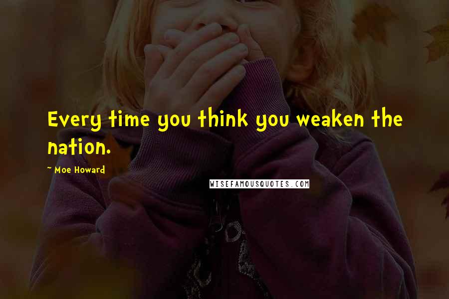 Moe Howard Quotes: Every time you think you weaken the nation.