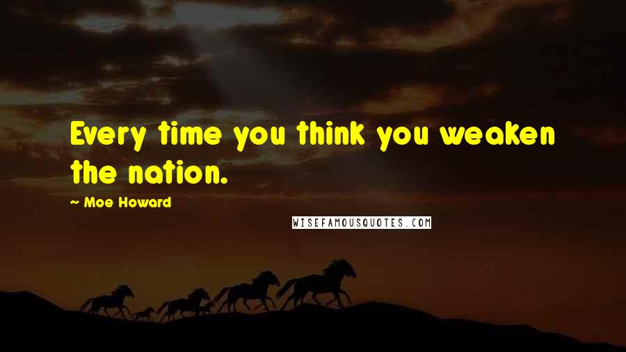 Moe Howard Quotes: Every time you think you weaken the nation.
