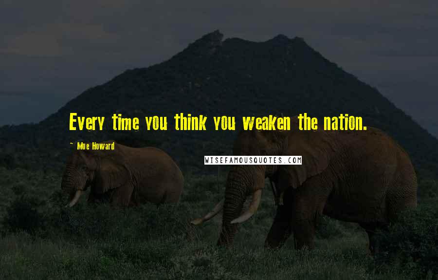 Moe Howard Quotes: Every time you think you weaken the nation.