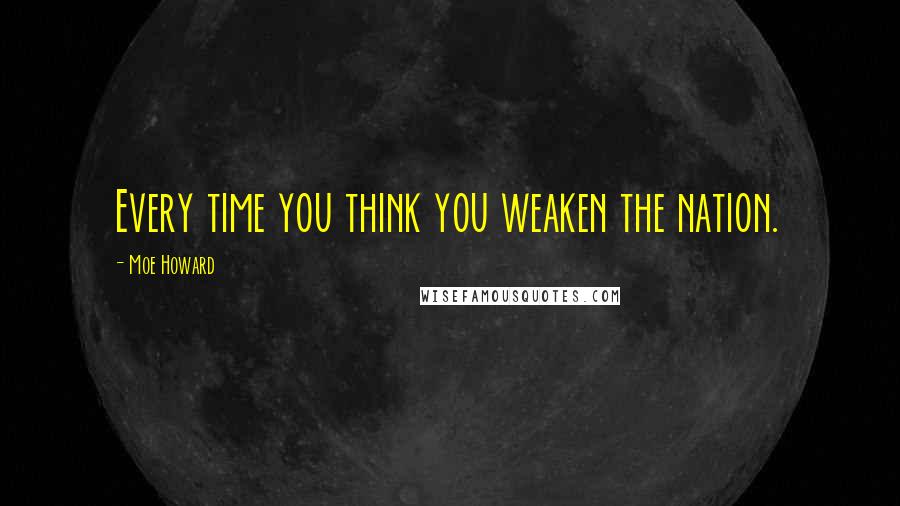 Moe Howard Quotes: Every time you think you weaken the nation.