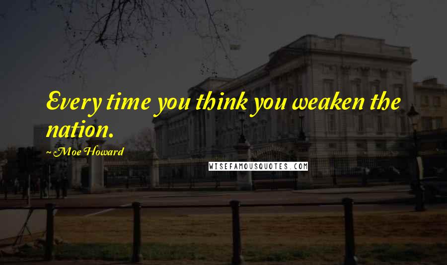 Moe Howard Quotes: Every time you think you weaken the nation.