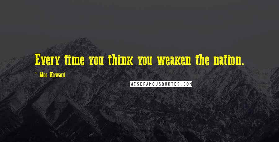 Moe Howard Quotes: Every time you think you weaken the nation.