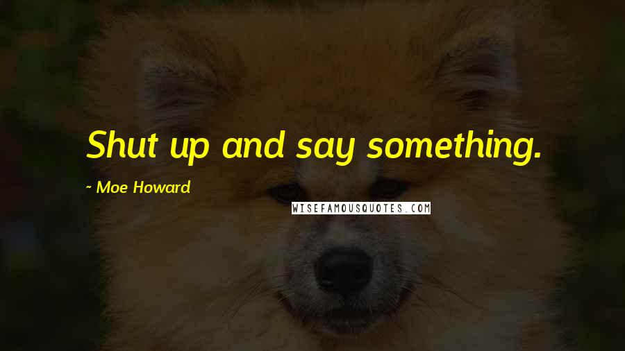 Moe Howard Quotes: Shut up and say something.