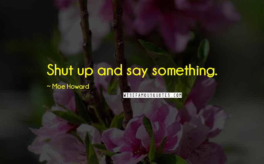 Moe Howard Quotes: Shut up and say something.