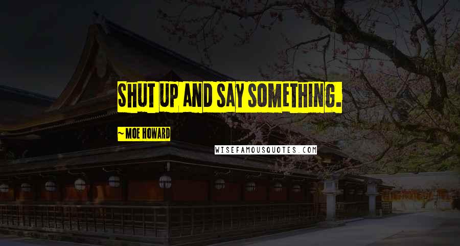 Moe Howard Quotes: Shut up and say something.