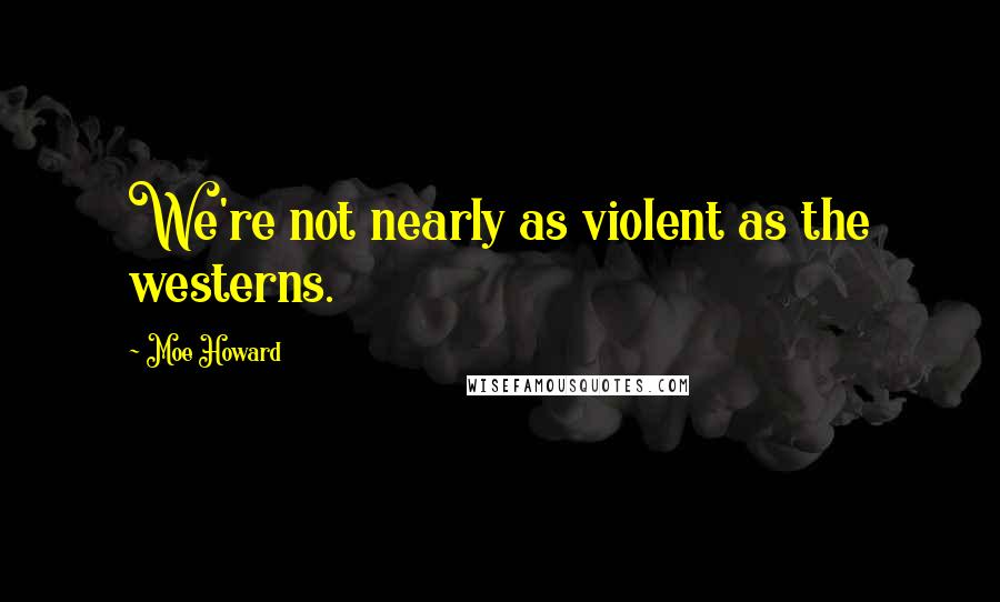 Moe Howard Quotes: We're not nearly as violent as the westerns.