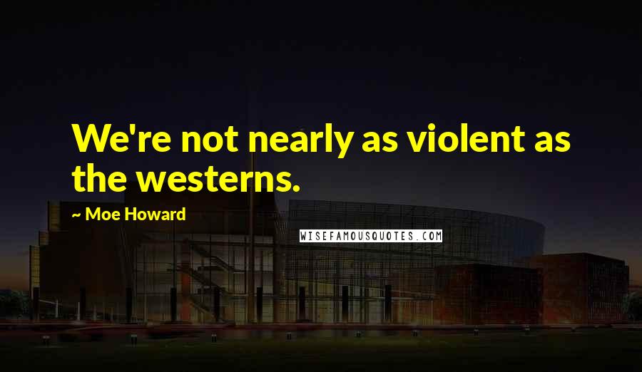 Moe Howard Quotes: We're not nearly as violent as the westerns.
