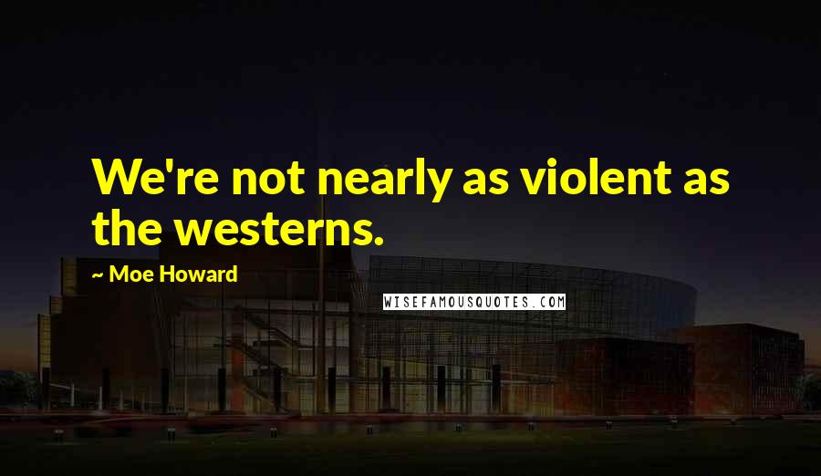 Moe Howard Quotes: We're not nearly as violent as the westerns.