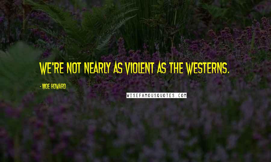 Moe Howard Quotes: We're not nearly as violent as the westerns.