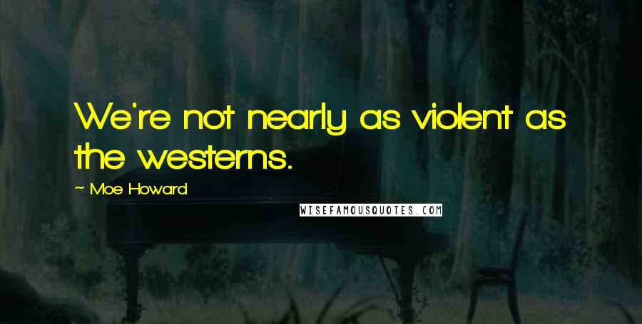 Moe Howard Quotes: We're not nearly as violent as the westerns.