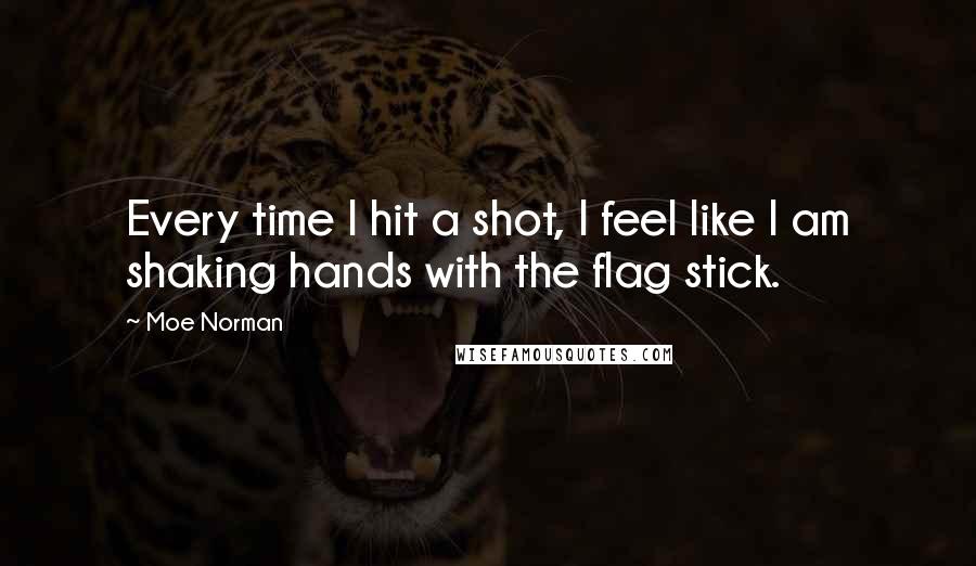 Moe Norman Quotes: Every time I hit a shot, I feel like I am shaking hands with the flag stick.