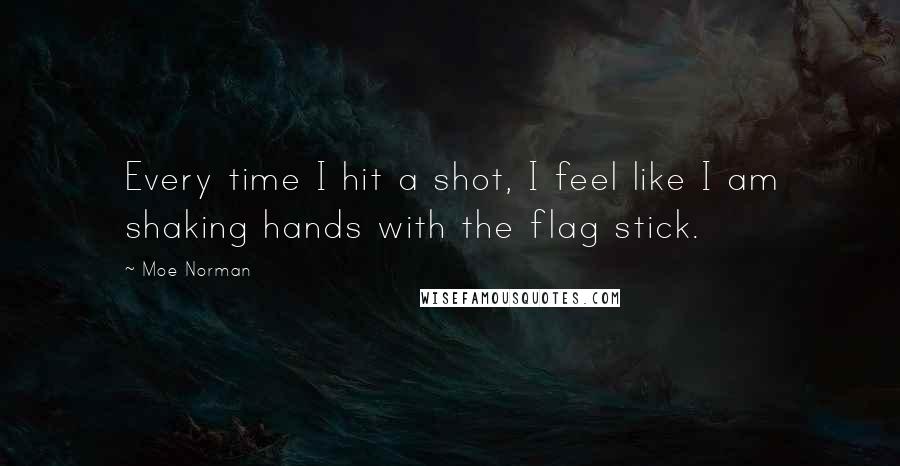 Moe Norman Quotes: Every time I hit a shot, I feel like I am shaking hands with the flag stick.