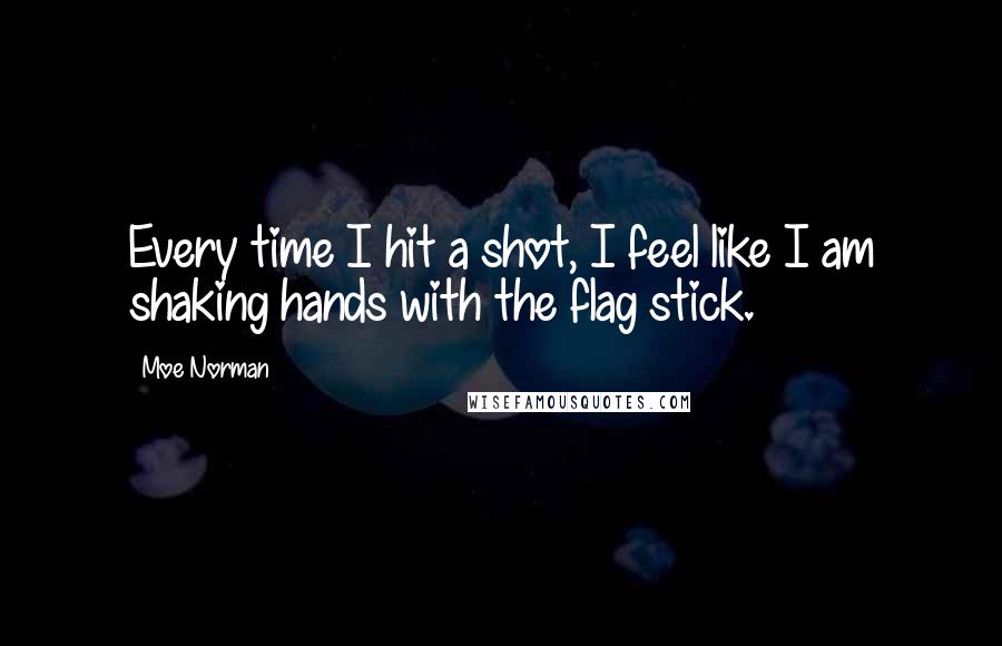 Moe Norman Quotes: Every time I hit a shot, I feel like I am shaking hands with the flag stick.